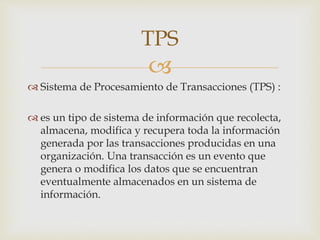 
 Sistema de Procesamiento de Transacciones (TPS) :
 es un tipo de sistema de información que recolecta,
almacena, modifica y recupera toda la información
generada por las transacciones producidas en una
organización. Una transacción es un evento que
genera o modifica los datos que se encuentran
eventualmente almacenados en un sistema de
información.
TPS
 