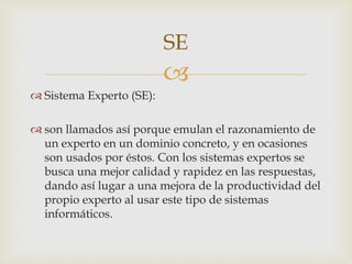 
 Sistema Experto (SE):
 son llamados así porque emulan el razonamiento de
un experto en un dominio concreto, y en ocasiones
son usados por éstos. Con los sistemas expertos se
busca una mejor calidad y rapidez en las respuestas,
dando así lugar a una mejora de la productividad del
propio experto al usar este tipo de sistemas
informáticos.
SE
 