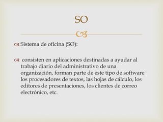 
 Sistema de oficina (SO):
 consisten en aplicaciones destinadas a ayudar al
trabajo diario del administrativo de una
organización, forman parte de este tipo de software
los procesadores de textos, las hojas de cálculo, los
editores de presentaciones, los clientes de correo
electrónico, etc.
SO
 