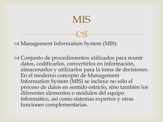 
 Management Information System (MIS):
 Conjunto de procedimientos utilizados para reunir
datos, codificarlos, convertirlos en información,
almacenarlos y utilizarlos para la toma de decisiones.
En el moderno concepto de Management
Information System (MIS) se incluye no sólo el
proceso de datos en sentido estricto, sino también los
diferentes elementos o módulos del equipo
informático, así como sistemas expertos y otras
funciones complementarias.
MIS
 