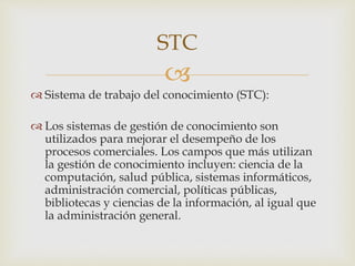 
 Sistema de trabajo del conocimiento (STC):
 Los sistemas de gestión de conocimiento son
utilizados para mejorar el desempeño de los
procesos comerciales. Los campos que más utilizan
la gestión de conocimiento incluyen: ciencia de la
computación, salud pública, sistemas informáticos,
administración comercial, políticas públicas,
bibliotecas y ciencias de la información, al igual que
la administración general.
STC
 