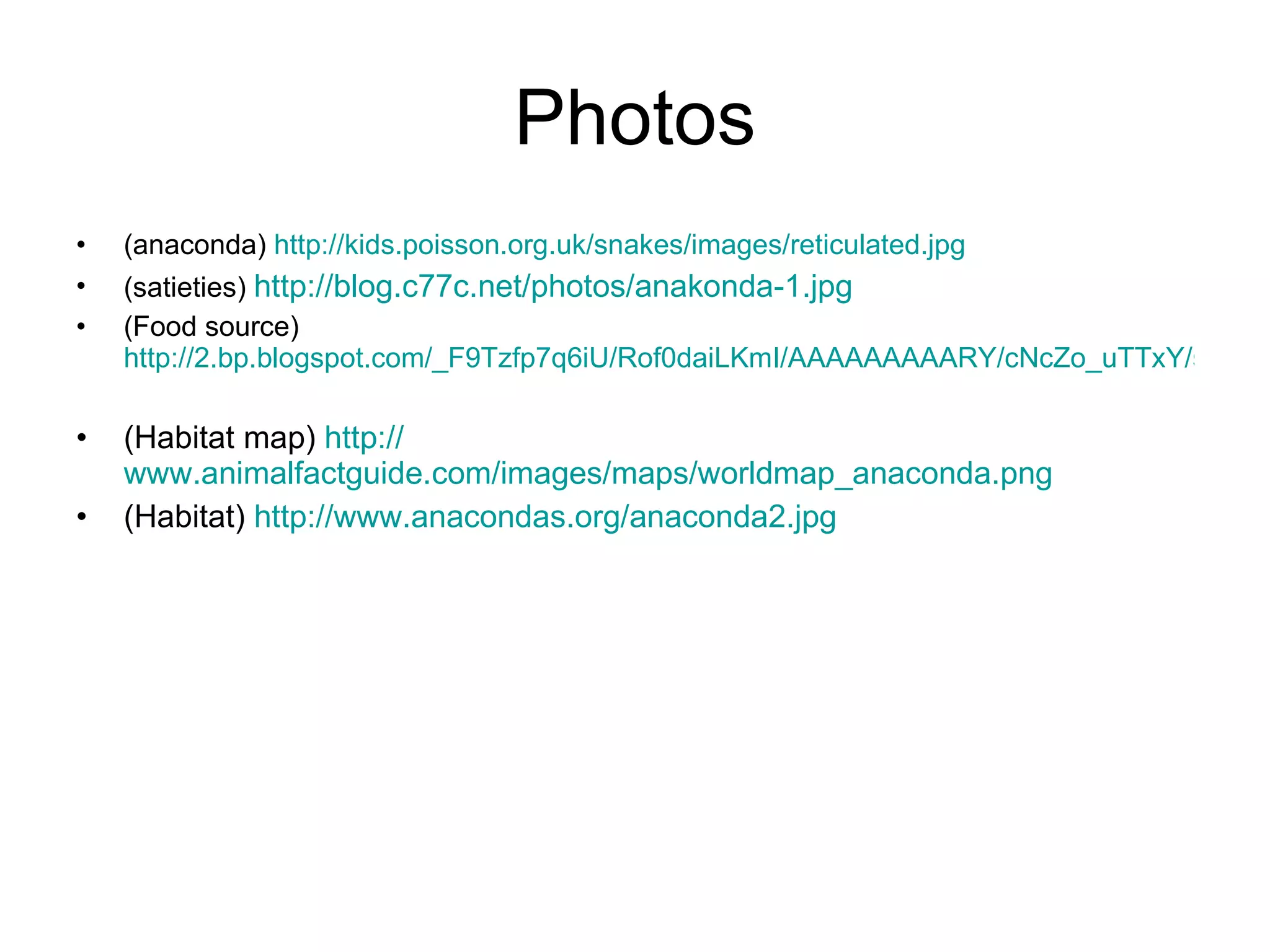 Photos (anaconda) http://kids.poisson.org.uk/snakes/images/reticulated.jpg (satieties) http://blog.c77c.net/photos/anakonda-1.jpg (Food source) http://2.bp.blogspot.com/_F9Tzfp7q6iU/Rof0daiLKmI/AAAAAAAAARY/cNcZo_uTTxY/s320/Anaconda(SqueezingACaymen).jpg (Habitat map) http:// www.animalfactguide.com/images/maps/worldmap_anaconda.png (Habitat) http://www.anacondas.org/anaconda2.jpg