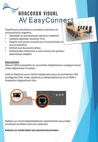 Easy Connect
Atlonan HDVS tuoteperhe on suunniteltu helpottamaan analogisen kuvan
siirtoa digitaaliseen muotoon.
Vielä on käytössä suuria määriä tietokoneita joissa on perinteinen VGA
(analoginen) liitin mutta näytöissä ja videoprojektorissa on jo HDMI /
DisplayPort (digitaalinen) liitin.
Tyypillisissä suomalaisissa neuvottelu-huoneissa on
seuraavanlaisia ongelmia:
• videotykki on kuluttajatuote (alhainen valoteho)
• näyttönä käytetään tavallista TV:tä
• kaapelit ovat jossain muualla kuin missä tarvitaan tai
ovat puutteellisia
• liittimet ovat kuluneet/viallisia
• tietokoneiden liittäminen ei aina onnistu kun puuttuu
oikeanlainen adapteri
Ratkaisu on siirtyä helppokäyttöiseen järjestelmään jossa kaikki
tarvittavat tarvikkeet ovat aina ulottuvilla.
Ratkaisu on tehdä kaikki vain yksinkertaisemmaksi.
AV EasyConnect
 