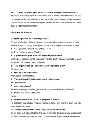 11. Com et vas sentir quan us van proclamar “guanyadores olímpiques”?
Al principi molt tristes, sortíem totes plorant però el nostre entrenador ens va dir que
no ploréssim més, que miréssim el que havíem fet, però nosaltres anàvem buscant
l’or. Al principi va ser molt frustant però després ell ens va fer obrir els ulls i vam
pujar al pòdium saltant i cridant​.
ENTREVISTA 2: Personal
1. Què t’agrada fer en el teu temps lliure?
En això sóc bastant bàsica, m’agrada quedar amb els meus amics, anar a la platja...
Però tenim tant poc temps lliure que el que ens queda és per estar amb els nostres.
2. Tens parella? I fills? Si no, voldries tenir?
No. És el que he de buscar. (Rialles)
3. A part del waterpolo, quin altre esport t’agradaria fer?
M’agrada el bàsquet, també m’agrada l’handbol però realment m’agrada el volei
perquè tots els esports d’equip m’agraden.
4. Tens algun animal de companyia? Quin t’agradaria tenir?
Sí, tinc un gos.
5. Quin és el teu pitjor hàbit?
Anar-me’n a dormir molt tard.
6. T’agrada llegir? Quin llibre t’has llegit habitualment?
Sí. ​La noia del tren​.
7. A què et dediques?
Ja porto molt temps treballant, jo sóc tècnica de producció de riscos laborals.
8. Prefereixes l’estiu o l’hivern?
L’estiu.
9. A l’estiu, prefereixes nedar a la platja o a la piscina?
He descobert que a l’estiu m’agrada nedar a la platja, però realment quan vaig a la
platja és per relaxar-me.
10. ​Et segueixes portant bé amb companyes d’equip avui dia?
Sí, em porto molt bé amb la Bea Ortiz però hi ha molta diferència d’edat, exactament
15 anys. Tenim molts amics en comú i quedem juntes alguna vegada. Per exemple,
 