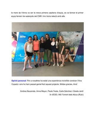 la mare de l’Anna va ser la meva primera capitana d’equip, es va formar el primer
equip femení de waterpolo del CNR i tinc bona relació amb ella.
Opinió personal​: ​Per a nosaltres ha estat una experiència increïble conèixer l’Ana
Copado i ens ho hem passat genial fent aquest projecte. Moltes gracies, Ana!
Andrea Navarrete, Anna Mayor, Paula Yeste, Carla Sánchez i Gisela Jardí
3r d’ESO, INS Torrent dels Alous (Rubí)
 