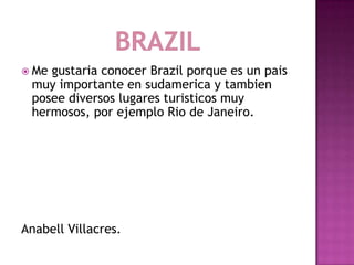  Megustaria conocer Brazil porque es un pais
 muy importante en sudamerica y tambien
 posee diversos lugares turisticos muy
 hermosos, por ejemplo Rio de Janeiro.




Anabell Villacres.
 