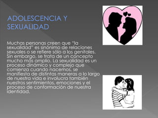 Muchas personas creen que “la
sexualidad” es sinónimo de relaciones
sexuales o se refiere sólo a los genitales.
Sin embargo, se trata de un concepto
mucho más amplio. La sexualidad es un
proceso dinámico y complejo que
comienza cuando nacemos, se
manifiesta de distintas maneras a lo largo
de nuestra vida e involucra también
nuestros sentimientos, emociones y el
proceso de conformación de nuestra
identidad.
ADOLESCENCIA Y
SEXUALIDAD
 