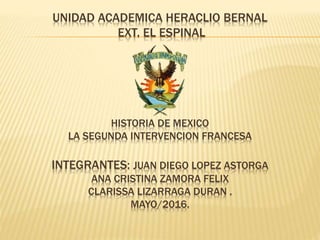 UNIDAD ACADEMICA HERACLIO BERNAL
EXT. EL ESPINAL
HISTORIA DE MEXICO
LA SEGUNDA INTERVENCION FRANCESA
INTEGRANTES: JUAN DIEGO LOPEZ ASTORGA
ANA CRISTINA ZAMORA FELIX
CLARISSA LIZARRAGA DURAN .
MAYO/2016.
 