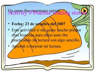 Activity 9 Practise reading stories
• Fecha: 23 de octubre del 2007
• Esta actividad si me gusto mucho porque
eran historias para niños pero iba
practicando mi lectura con algo sencillo.
• Aprendí a mejorar mi lectura
 