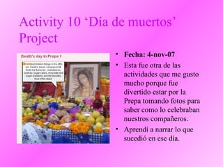 Activity 10 ‘Día de muertos’
Project
• Fecha: 4-nov-07
• Esta fue otra de las
actividades que me gusto
mucho porque fue
divertido estar por la
Prepa tomando fotos para
saber como lo celebraban
nuestros compañeros.
• Aprendí a narrar lo que
sucedió en ese día.
 