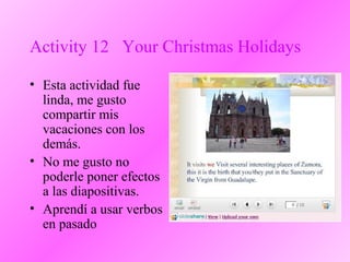 Activity 12 Your Christmas Holidays
• Esta actividad fue
linda, me gusto
compartir mis
vacaciones con los
demás.
• No me gusto no
poderle poner efectos
a las diapositivas.
• Aprendí a usar verbos
en pasado
 