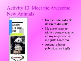 Activity 13 Meet the Awesome
New Animals
• Fecha: miércoles 30
de enero del 2008
• Me gusto hacer un
tríptico porque aunque
no soy muy creativa
me gusta hacer eso.
• Aprendí a hacer
publicidad en inglés
 
