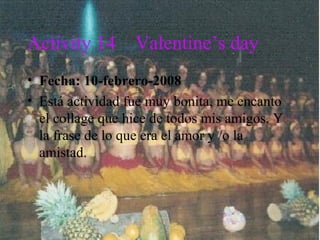 Activity 14 Valentine’s day
• Fecha: 10-febrero-2008
• Está actividad fue muy bonita, me encanto
el collage que hice de todos mis amigos. Y
la frase de lo que era el amor y /o la
amistad.
 
