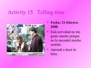 Activity 15 Telling time
• Fecha: 21-febrero-
2008
• Está actividad no me
gusto mucho porque
no le encontré mucho
sentido.
• Aprendí a decir la
hora.
 