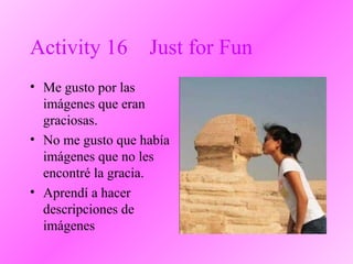 Activity 16 Just for Fun
• Me gusto por las
imágenes que eran
graciosas.
• No me gusto que había
imágenes que no les
encontré la gracia.
• Aprendí a hacer
descripciones de
imágenes
 