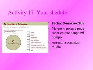 Activity 17 Your shedule
• Fecha: 9-marzo-2008
• Me gusto porque pude
saber en que ocupo mi
tiempo
• Aprendí a organizar
mi día
 