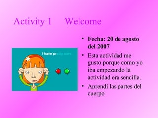 Activity 1 Welcome
• Fecha: 20 de agosto
del 2007
• Esta actividad me
gusto porque como yo
iba empezando la
actividad era sencilla.
• Aprendí las partes del
cuerpo
 