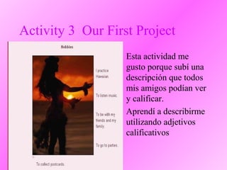 Activity 3 Our First Project
• Esta actividad me
gusto porque subí una
descripción que todos
mis amigos podían ver
y calificar.
• Aprendí a describirme
utilizando adjetivos
calificativos
 