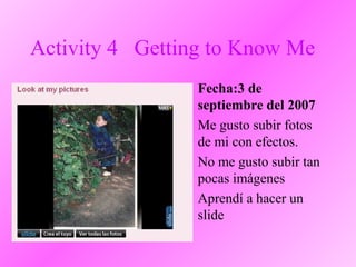 Activity 4 Getting to Know Me
• Fecha:3 de
septiembre del 2007
• Me gusto subir fotos
de mi con efectos.
• No me gusto subir tan
pocas imágenes
• Aprendí a hacer un
slide
 
