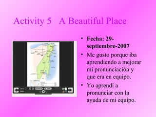 Activity 5 A Beautiful Place
• Fecha: 29-
septiembre-2007
• Me gusto porque iba
aprendiendo a mejorar
mi pronunciación y
que era en equipo.
• Yo aprendí a
pronunciar con la
ayuda de mi equipo.
 