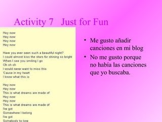 Activity 7 Just for Fun
• Me gusto añadir
canciones en mi blog
• No me gusto porque
no había las canciones
que yo buscaba.
 