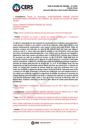 www.cers.com.br 
OAB X EXAME DE ORDEM – 2ª FASE 
Direito Penal 
Geovane Moraes e Ana Cristina Mendonça 
10 
* Competência: Petição de Interposição: EXCELENTÍSSIMO SENHOR DOUTOR DESEMBARGADOR PRESIDENTE DO TRIBUNAL DE JUSTIÇA DO ESTADO DE MINAS GERAIS 
Razões: EGRÉGIO SUPERIOR TRIBUNAL DE JUSTIÇA 
COLENDO TRIBUNAL 
DOUTA TURMA 
* Tese: Indicar a existência de ausência de justa causa para o exercício da ação penal. 
* Pedido: Provimento do recurso e reforma da decisão proferida, com a consequente concessão da ordem para decretar o trancamento da ação penal. 
14. Mévio é empregado de uma empresa de construção civil e trabalha como engenheiro, vindo sempre a receber o seu salário no dia 05 de cada mês. Além disso, Mévio é uma pessoa extremamente responsável e que sempre honrou com suas dívidas. Certo dia resolveu comprar uma televisão no valor de R$ 2.000,00 (dois mil) reais que estava à venda na Loja Z, e, como sabia que teria tal quantia no dia 05.05.2010, tendo em vista que tinha conversado pessoalmente com o seu chefe e este confirmara que efetuaria o pagamento nesta data, passou um cheque para o dia 06.05.2010. Ocorreu que o cheque foi recusado por falta de provisão de fundos no dia 07.05.2010, razão pela qual foi instaurado inquérito policial, pois o gerente da Loja Z informou o ocorrido à autoridade policial competente, e Mévio foi indiciado pelo crime de estelionato praticado mediante a emissão de cheque sem provisão de fundos Art. 171, § 2º, VI do Código Penal. Em seu depoimento perante a autoridade policial Mévio informou que jamais teve a intenção de emitir um cheque sem provisão de fundos, tendo em vista que confirmara com o seu chefe que receberia o pagamento de seu salário no dia 05.05.2010, razão pela qual emitiu o cheque um dia após. Entretanto, a empresa de construção civil que trabalha atrasou o seu salário por razões de urgência no pagamento de dívidas da empresa. O promotor de justiça ofereceu denúncia tendo como base o indiciamento realizado no inquérito policial e as provas produzidas neste, tendo o Juiz da 5ª Vara Criminal do Município Alfa, do Estado Beta, recebido a denúncia no dia 03.11.2011. Mévio foi citado pessoalmente para se defender. 
* Peça: RESPOSTA À ACUSAÇÃO, com fundamento nos arts. 396 e 396-A do Código de Processo Penal. 
* Competência: EXCELENTÍSSIMO SENHOR DOUTOR JUIZ DE DIREITO DA 5ª VARA CRIMINAL DA COMARCA DO MUNICÍPIO ALFA DO ESTADO BETA 
* Tese: Preliminar - Indicação de preliminar de nulidade por falta de condição da ação penal, nos termos do art. 395, II, do Código de Processo Penal, em virtude da atipicidade da conduta. 
Mérito: Alegar a atipicidade da conduta, não podendo restar configurado o crime de emissão de cheques sem fundos, nos termos da Súmula 246 do STF. 
* Pedido: Principal: Pedido de Absolvição sumária, com indicação do art. 397, inciso III, do Código de Processo Penal, em virtude de não constituir o fato atribuído ao réu infração penal.  