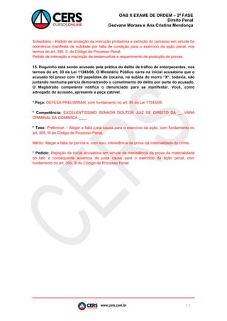 www.cers.com.br 
OAB X EXAME DE ORDEM – 2ª FASE 
Direito Penal 
Geovane Moraes e Ana Cristina Mendonça 
11 
Subsidiário - Pedido de anulação da instrução probatória e extinção do processo em virtude da ocorrência manifesta de nulidade por falta de condição para o exercício da ação penal, nos termos do art. 395, II, do Código de Processo Penal. 
Pedido de intimação e inquirição de testemunhas e requerimento de produção de provas. 
15. Huguinho está sendo acusado pela prática do delito de tráfico de entorpecentes, nos termos do art. 33 da Lei 11343/06. O Ministério Público narra na inicial acusatória que o acusado foi preso com 120 papelotes de cocaína, na subida do morro “X”, todavia, não juntando nenhuma perícia demonstrando o cometimento do delito por parte do acusado. O Magistrado competente notifica o denunciado para se manifestar. Você, como advogado do acusado, apresente a peça cabível. 
* Peça: DEFESA PRELIMINAR, com fundamento no art. 55 da Lei 11343/06. 
* Competência: EXCELENTÍSSIMO SENHOR DOUTOR JUIZ DE DIREITO DA __ VARA CRIMINAL DA COMARCA ____ 
* Tese: Preliminar – Alegar a falta justa causa para o exercício da ação, com fundamento no art. 395, III do Código de Processo Penal. 
Mérito: Alegar a falta de perícia e, com isso, inexistência de prova da materialidade do crime. 
* Pedido: Rejeição da inicial acusatória em virtude de inexistência da prova da materialidade do fato e consequente ausência de justa causa para o exercício da ação penal, com fundamento no art. 395, III do Código de Processo Penal. 