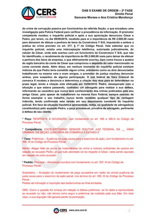 www.cers.com.br 
OAB X EXAME DE ORDEM – 2ª FASE 
Direito Penal 
Geovane Moraes e Ana Cristina Mendonça 
2 
do crime de corrupção passiva por funcionários da referida Seção, o que encadeou uma investigação pela Polícia Federal para verificar a procedência da informação. O promotor competente recebeu o inquérito policial e após a sua apreciação denunciou César e Pedro, por terem, no dia 09/09/2010, recebido para si a importância de R$ 2.000,00 reais para deixarem de efetuar a penhora de bens da Construtora Y S/A, imputando a ambos a prática do crime previsto no art. 317, § 1º do Código Penal. Vale salientar que no inquérito policial, existia uma interceptação telefônica, autorizada judicialmente, do celular de César, onde este acertou com um funcionário da Construtora Y S/A, que não foi identificado, o recebimento da importância de R$ 2.000,00 reais para deixar de efetuar a penhora dos bens da empresa, o que efetivamente ocorreu, bem como houve a quebra do sigilo bancário da conta de César que comprovou o depósito do valor mencionado na conta corrente deste. Além disso, em nenhum momento do inquérito policial existiam indícios de que Pedro teria cometido algum crime, entretanto como os dois denunciados trabalhavam na mesma vara e eram amigos, o promotor de justiça resolveu denunciar ambos, pois suspeitou de alguma participação. O juiz federal da Vara Criminal da comarca X recebeu a denúncia e determinou a citação dos réus para se defenderem no prazo legal, tendo a citação sido efetivada em 15/09/2010. Pedro, desesperado com a situação a que estava passando, contratou um advogado para realizar a sua defesa, informando ao causídico que nunca teve conhecimento dos crimes praticados pelo seu amigo César, pois apesar de trabalharem na mesma Vara Federal, sempre exerceu de forma exemplar o seu trabalho, nunca tendo recebido qualquer tipo de vantagem indevida, tendo confirmado esta versão em seu depoimento constante do inquérito policial. Em face da situação hipotética apresentada, redija, na qualidade de advogado(a) constituído(a) pelo acusado Pedro, a peça processual, privativa de advogado, pertinente à defesa de seu cliente. 
* Peça: RESPOSTA À ACUSAÇÃO, com fundamento no art. 396 e 396-A do Código de Processo Penal. 
* Competência: EXCELENTÍSSIMO SENHOR DOUTOR JUIZ FEDERAL DA __ VARA CRIMINAL DA SEÇÃO JUDICIÁRIA DA COMARCA X ESTADO Z 
* Tese: Preliminar – Ausência de justa causa para o exercício da ação, com fundamento no art. 395, III do Código de Processo Penal. 
Mérito: Alegar falta de prova da materialidade do crime e indícios suficientes de autoria em relação ao acusado Pedro, já que tudo abordado só diz respeito à César, nada sendo apurado em relação ao outro acusado. 
* Pedido: Principal – Absolvição sumária com fundamento no art. 397, III do Código de Processo Penal. 
Subsidiário – Anulação do recebimento da peça acusatória em razão da visível ausência de justa causa para o exercício da ação penal, nos termos do art. 395, III do Código de Processo Penal. 
Pedido de intimação e inquirição das testemunhas ao final arroladas. 
OBS: Como a questão foi omissa em relação à defesa preliminar, se foi dada a oportunidade ao acusado ou não, não temos como arguir a preliminar de nulidade pela sua falta. Em todo caso, a sua arguição não geraria perda na pontuação.  