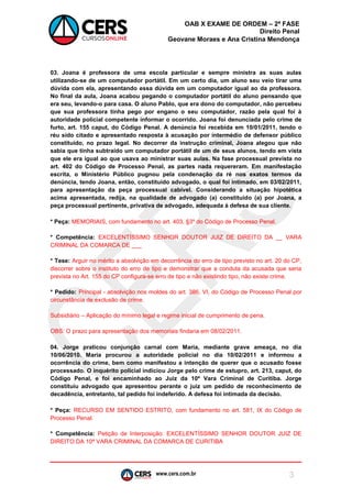 www.cers.com.br 
OAB X EXAME DE ORDEM – 2ª FASE 
Direito Penal 
Geovane Moraes e Ana Cristina Mendonça 
3 
03. Joana é professora de uma escola particular e sempre ministra as suas aulas utilizando-se de um computador portátil. Em um certo dia, um aluno seu veio tirar uma dúvida com ela, apresentando essa dúvida em um computador igual ao da professora. No final da aula, Joana acabou pegando o computador portátil do aluno pensando que era seu, levando-o para casa. O aluno Pablo, que era dono do computador, não percebeu que sua professora tinha pego por engano o seu computador, razão pela qual foi à autoridade policial competente informar o ocorrido. Joana foi denunciada pelo crime de furto, art. 155 caput, do Código Penal. A denúncia foi recebida em 10/01/2011, tendo o réu sido citado e apresentado resposta à acusação por intermédio de defensor público constituído, no prazo legal. No decorrer da instrução criminal, Joana alegou que não sabia que tinha subtraído um computador portátil de um de seus alunos, tendo em vista que ele era igual ao que usava ao ministrar suas aulas. Na fase processual prevista no art. 402 do Código de Processo Penal, as partes nada requereram. Em manifestação escrita, o Ministério Público pugnou pela condenação da ré nos exatos termos da denúncia, tendo Joana, então, constituído advogado, o qual foi intimado, em 03/02/2011, para apresentação da peça processual cabível. Considerando a situação hipotética acima apresentada, redija, na qualidade de advogado (a) constituído (a) por Joana, a peça processual pertinente, privativa de advogado, adequada à defesa de sua cliente. 
* Peça: MEMORIAIS, com fundamento no art. 403, §3º do Código de Processo Penal. 
* Competência: EXCELENTÍSSIMO SENHOR DOUTOR JUIZ DE DIREITO DA __ VARA CRIMINAL DA COMARCA DE ___ 
* Tese: Arguir no mérito a absolvição em decorrência do erro de tipo previsto no art. 20 do CP, discorrer sobre o instituto do erro de tipo e demonstrar que a conduta da acusada que seria prevista no Art. 155 do CP configura-se erro de tipo e não existindo tipo, não existe crime. 
* Pedido: Principal - absolvição nos moldes do art. 386, VI, do Código de Processo Penal por circunstância de exclusão de crime. 
Subsidiário – Aplicação do mínimo legal e regime inicial de cumprimento de pena. 
OBS: O prazo para apresentação dos memoriais findaria em 08/02/2011. 
04. Jorge praticou conjunção carnal com Maria, mediante grave ameaça, no dia 10/06/2010. Maria procurou a autoridade policial no dia 10/02/2011 e informou a ocorrência do crime, bem como manifestou a intenção de querer que o acusado fosse processado. O inquérito policial indiciou Jorge pelo crime de estupro, art. 213, caput, do Código Penal, e foi encaminhado ao Juiz da 10ª Vara Criminal de Curitiba. Jorge constituiu advogado que apresentou perante o juiz um pedido de reconhecimento de decadência, entretanto, tal pedido foi indeferido. A defesa foi intimada da decisão. 
* Peça: RECURSO EM SENTIDO ESTRITO, com fundamento no art. 581, IX do Código de Processo Penal. 
* Competência: Petição de Interposição: EXCELENTÍSSIMO SENHOR DOUTOR JUIZ DE DIREITO DA 10ª VARA CRIMINAL DA COMARCA DE CURITIBA 
 