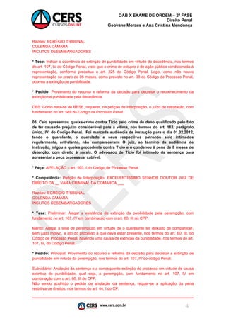 www.cers.com.br 
OAB X EXAME DE ORDEM – 2ª FASE 
Direito Penal 
Geovane Moraes e Ana Cristina Mendonça 
4 
Razões: EGRÉGIO TRIBUNAL 
COLENDA CÂMARA 
ÍNCLITOS DESEMBARGADORES 
* Tese: Indicar a ocorrência de extinção de punibilidade em virtude da decadência, nos termos do art. 107, IV do Código Penal, visto que o crime de estupro é de ação pública condicionada à representação, conforme preceitua o art. 225 do Código Penal. Logo, como não houve representação no prazo de 06 meses, como previsto no art. 38 do Código de Processo Penal, ocorreu a extinção de punibilidade. 
* Pedido: Provimento do recurso e reforma da decisão para decretar o reconhecimento da extinção de punibilidade pela decadência. 
OBS: Como trata-se de RESE, requerer, na petição de interposição, o juízo de retratação, com fundamento no art. 589 do Código de Processo Penal. 
05. Caio apresentou queixa-crime contra Tício pelo crime de dano qualificado pelo fato de ter causado prejuízo considerável para a vítima, nos termos do art. 163, parágrafo único, IV, do Código Penal. Foi marcada audiência de instrução para o dia 01.02.2012, tendo o querelante, o querelado e seus respectivos patronos sido intimados regularmente, entretanto, não compareceram. O juiz, ao término da audiência de instrução, julgou a queixa procedente contra Tício e o condenou à pena de 8 meses de detenção, com direito à sursis. O advogado de Tício foi intimado da sentença para apresentar a peça processual cabível. 
* Peça: APELAÇÃO – art. 593, I do Código de Processo Penal. 
* Competência: Petição de Interposição: EXCELENTÍSSIMO SENHOR DOUTOR JUIZ DE DIREITO DA __ VARA CRIMINAL DA COMARCA ___ 
Razões: EGRÉGIO TRIBUNAL 
COLENDA CÂMARA 
ÍNCLITOS DESEMBARGADORES 
* Tese: Preliminar: Alegar a existência de extinção da punibilidade pela perempção, com fundamento no art. 107, IV em combinação com o art. 60, III do CPP. 
Mérito: Alegar a tese de perempção em virtude de o querelante ter deixado de comparecer, sem justo motivo, a ato do processo a que deva estar presente, nos termos do art. 60, III, do Código de Processo Penal, havendo uma causa de extinção da punibilidade, nos termos do art. 107, IV, do Código Penal. 
* Pedido: Principal: Provimento do recurso e reforma da decisão para decretar a extinção de punibilidade em virtude da perempção, nos termos do art. 107, IV do código Penal. 
Subsidiário: Anulação da sentença e a consequente extinção do processo em virtude de causa extintiva de punibilidade, qual seja, a perempção, com fundamento no art. 107, IV em combinação com o art. 60, III do CPP. 
Não sendo acolhido o pedido de anulação da sentença, requer-se a aplicação da pena restritiva de direitos, nos termos do art. 44, I do CP.  