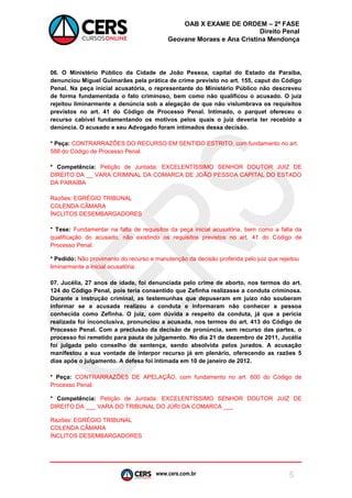 www.cers.com.br 
OAB X EXAME DE ORDEM – 2ª FASE 
Direito Penal 
Geovane Moraes e Ana Cristina Mendonça 
5 
06. O Ministério Público da Cidade de João Pessoa, capital do Estado da Paraíba, denunciou Miguel Guimarães pela prática de crime previsto no art. 155, caput do Código Penal. Na peça inicial acusatória, o representante do Ministério Público não descreveu de forma fundamentada o fato criminoso, bem como não qualificou o acusado. O juiz rejeitou liminarmente a denúncia sob a alegação de que não vislumbrava os requisitos previstos no art. 41 do Código de Processo Penal. Intimado, o parquet ofereceu o recurso cabível fundamentando os motivos pelos quais o juiz deveria ter recebido a denúncia. O acusado e seu Advogado foram intimados dessa decisão. 
* Peça: CONTRARRAZÕES DO RECURSO EM SENTIDO ESTRITO, com fundamento no art. 588 do Código de Processo Penal. 
* Competência: Petição de Juntada: EXCELENTÍSSIMO SENHOR DOUTOR JUIZ DE DIREITO DA __ VARA CRIMINAL DA COMARCA DE JOÃO PESSOA CAPITAL DO ESTADO DA PARAÍBA 
Razões: EGRÉGIO TRIBUNAL 
COLENDA CÂMARA 
ÍNCLITOS DESEMBARGADORES 
* Tese: Fundamentar na falta de requisitos da peça inicial acusatória, bem como a falta da qualificação do acusado, não existindo os requisitos previstos no art. 41 do Código de Processo Penal. 
* Pedido: Não provimento do recurso e manutenção da decisão proferida pelo juiz que rejeitou liminarmente a inicial acusatória. 
07. Jucélia, 27 anos de idade, foi denunciada pelo crime de aborto, nos termos do art. 124 do Código Penal, pois teria consentido que Zefinha realizasse a conduta criminosa. Durante a instrução criminal, as testemunhas que depuseram em juízo não souberam informar se a acusada realizou a conduta e informaram não conhecer a pessoa conhecida como Zefinha. O juiz, com dúvida a respeito da conduta, já que a perícia realizada foi inconclusiva, pronunciou a acusada, nos termos do art. 413 do Código de Processo Penal. Com a preclusão da decisão de pronúncia, sem recurso das partes, o processo foi remetido para pauta de julgamento. No dia 21 de dezembro de 2011, Jucélia foi julgada pelo conselho de sentença, sendo absolvida pelos jurados. A acusação manifestou a sua vontade de interpor recurso já em plenário, oferecendo as razões 5 dias após o julgamento. A defesa foi intimada em 10 de janeiro de 2012. 
* Peça: CONTRARRAZÕES DE APELAÇÃO, com fundamento no art. 600 do Código de Processo Penal. 
* Competência: Petição de Juntada: EXCELENTÍSSIMO SENHOR DOUTOR JUIZ DE DIREITO DA ___ VARA DO TRIBUNAL DO JÚRI DA COMARCA ___ 
Razões: EGRÉGIO TRIBUNAL 
COLENDA CÂMARA 
ÍNCLITOS DESEMBARGADORES 
 