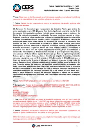 www.cers.com.br 
OAB X EXAME DE ORDEM – 2ª FASE 
Direito Penal 
Geovane Moraes e Ana Cristina Mendonça 
6 
* Tese: Alegar que, na dúvida, acautele-se o interesse da acusada, em virtude da inexistência de provas da materialidade do fato e indícios suficientes de autoria. 
* Pedido: Pedido de não provimento do recurso e manutenção da decisão proferida pelo Conselho de Sentença. 
08. Fernando foi denunciado pelo representante do Ministério Público pela prática de crime capitulado no art. 157, §3º, parte final do Código Penal, pois teria, no dia 10 de fevereiro de 2006, subtraído, mediante violência e grave ameaça, todos os pertences de Flávia. Da violência empregada na subtração, Fernando terminou matando a vítima. Recebida a denúncia, o juiz mandou citar o réu para responder às acusações. Oferecida a defesa, o acusado confessou a prática delitiva, informando ter realizado a subtração porque precisava pagar umas dívidas. Na audiência de instrução e julgamento, em outubro de 2006, as testemunhas de acusação e defesa foram ouvidas, bem como interrogado o acusado. Realizadas as alegações finais orais, o juiz da 7ª Vara Criminal da Comarca de Fortaleza, capital do Estado de Ceará proferiu sentença, condenando o acusado à pena de 24 anos em regime integralmente fechado, já que o acusado não é reincidente. Não satisfeita, a defesa interpôs recurso, o qual foi parcialmente provido, uma vez que o Tribunal alterou a parte da sentença que fixava o regime integralmente fechado para o regime fechado. Após o trânsito em julgado da decisão, Fernando começou a cumprir a pena em 16 de janeiro de 2007. Em janeiro de 2012, 05 anos após o início do cumprimento de pena, o advogado do acusado requereu a progressão de regime do agente, tendo o juiz da execução penal negado o pedido, sob o fundamento de que Fernando, apesar de preencher os requisitos subjetivos para a progressão, não havia cumprido o lapso temporal de 2/5 previsto para crime hediondo, o que só ocorreria em 2016, com mais de 09 anos da pena. Em face da situação hipotética, na condição de advogado constituído por Fernando, intimado em 20 de janeiro de 2012, sexta feira, redija a peça processual privativa de advogado adequada à defesa de seu cliente, apresentando a argumentação adequada. Date o documento no último dia do prazo para protocolo. 
* Peça: AGRAVO EM EXECUÇÃO, com fundamento no art. 197 da Lei 7210/84. 
* Competência: Petição de Interposição: EXCELENTÍSSIMO SENHOR DOUTOR JUIZ DE DIREITO DA ___ VARA DE EXECUÇÕES CRIMINAIS DA COMARCA DE _____ 
Razões: 
EGRÉGIO TRIBUNAL 
COLENDA CÂMARA 
ÍNCLITOS DESEMBARGADORES 
* Tese: Indicar que o acusado tem direito à progressão de regime, uma vez que o crime foi cometido antes da vigência da Lei 11.464/2007 que alterou o lapso temporal para a progressão de regime em crimes hediondos, previsto no art. 2º, parágrafo 2º da Lei 8.072/90. Indicar ainda que, no caso concreto, caberia a alegação da Súmula 471 do Superior Tribunal de Justiça, devendo o agente progredir para o regime semiaberto, desde cumprido 1/6 da pena. 
* Pedido: provimento do recurso e reforma da decisão para reconhecer a progressão de regime do agente com base no art. 112 da Lei de execução penal. 
OBS: Como trata-se de Agravo, requerer, na petição de interposição, o juízo de retratação, já que segue a mesma estrutura do RESE.  