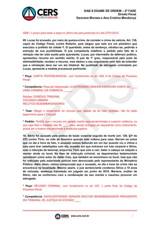 www.cers.com.br 
OAB X EXAME DE ORDEM – 2ª FASE 
Direito Penal 
Geovane Moraes e Ana Cristina Mendonça 
7 
OBS²: o prazo para datar a peça no último dia para protocolo é o dia 27/01/2012. 
09. Lucas foi acusado, por meio de queixa-crime, de cometer o crime de calúnia, Art. 138, caput do Código Penal, contra Roberto, pois alegou que este era um pistoleiro que executou o prefeito da cidade Y. O querelado, antes da sentença, retratou-se, pedindo a extinção de sua punibilidade. O juiz competente indeferiu o pedido pelo fato de a retração não ter sido aceita pelo querelante. Lucas, por intermédio de defensor público, apresentou recurso em sentido estrito. O juiz de 1º grau, responsável pelo juízo de admissibilidade, recebeu o recurso, mas obstou o seu seguimento pelo fato de entender que a retratação deve ser um ato bilateral. Na qualidade de advogado contratado por Lucas, apresente a medida processual pertinente. 
* Peça: CARTA TESTEMUNHÁVEL, com fundamento no art. 639, II do Código de Processo Penal. 
* Competência: Peça de Interposição: ILUSTRÍSSIMO SENHOR ESCRIVÃO CHEFE DA ____ VARA CRIMINAL DA COMARCA ______ 
Razões: EGRÉGIO TRIBUNAL 
COLENDA CÂMARA 
ÍNCLITOS DESEMBARGADORES 
* Tese: Alegar o obstamento do recurso que, apesar de ter sido recebido, não foi dado seguimento para o Tribunal. 
* Pedido: Pedido que o recurso em sentido estrito seja encaminhado à superior instância, ou que seja feito o traslado das fls. ___, para, sendo entregue ao requerente como instrumento, possa ser o mesmo encaminhado à instância superior. 
10. Sílvio foi acusado pela prática de lesão corporal seguida de morte (art. 129, §3º do CP) contra Tício, no mês de fevereiro quando este voltava para casa. Narram os autos que no dia e hora do fato, o acusado estava bebendo em um bar quando viu a vítima e saiu para tirar satisfações com ela, ocasião em que entraram em luta corporal e Sílvio, com a intenção de lesionar, empurrou Tício que veio a cair, bater a cabeça na calçada e morrer ainda no local. Na fase de instrução criminal, os depoimentos testemunhais apontaram como autor do delito Caio, que também se encontrava no local, mas que não foi indiciado pela autoridade policial nem denunciado pelo representante do Ministério Público. Além disso, restou comprovado que o acusado, no dia e hora do crime não se encontrava na localidade. Mesmo assim, o juiz sentenciante condenou Sílvio a 10 anos de reclusão, sentença transitada em julgado em junho de 2010. Mariana, mulher de Sílvio, não se conformou com a condenação do seu marido e resolveu procurar um advogado. 
* Peça: REVISÃO CRIMINAL, com fundamento no art. 621, I, parte final, do Código de Processo Penal. 
* Competência: EXCELENTÍSSIMO SENHOR DOUTOR DESEMBARGADOR PRESIDENTE DO TRIBUNAL DE JUSTIÇA DO ESTADO ____ 
 