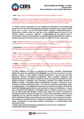www.cers.com.br 
OAB X EXAME DE ORDEM – 2ª FASE 
Direito Penal 
Geovane Moraes e Ana Cristina Mendonça 
8 
* Tese: Alegar que o juiz sentenciou contrariamente à prova constante nos autos. 
* Pedido: Deve-se fazer o pedido pleiteando seja julgado procedente o pedido revisional, para, com fundamento no art. 626 do Código de Processo Penal, que seja desde logo reformada a decisão para decretar a absolvição do agente, com base no art. 386, IV, do mesmo código. 
11. Robson, famoso empresário do ramo hoteleiro de Recife/PE foi denunciado pela prática do crime de omitir informação às autoridades fazendárias para suprimir tributo devido (art. 1º, inciso I, da lei 8.137/1990). Robson impugnou administrativamente o lançamento do tributo, tendo em vista que no seu entender este não ocorreu. O juiz criminal recebeu a denúncia, alegando a independência da via judicial frente a administrativa. Diante das informações, na qualidade de advogado de Robson, elabora a medida processual mais eficaz ao caso concreto, no intuito de trancar a ação penal. 
* Peça: HABEAS CORPUS, com fundamento no art. 5º, LXVII da Constituição Federal em combinação com o art. 647 e 648, I do Código de Processo Penal. 
* Competência: EXCELENTÍSSIMO SENHOR DOUTOR DESEMBARGADOR PRESIDENTE DO TRIBUNAL DE JUSTIÇA DO ESTADO DE PERNAMBUCO 
* Tese: Indicar que o juiz agiu de forma errada tendo em vista que não se tipifica crime material contra a ordem tributária de omitir informação a autoridade fazendária pra suprimir tributo devido, previsto no art. 1º, inciso I, da lei 8.137/1990, antes do lançamento definitivo do tributo, o que não ocorreu ainda em face da impugnação administrativa de Robson, conforme Súmula Vinculante número 24 do STF. 
* Pedido: concessão da presente ordem de habeas corpus para que seja anulado o recebimento da denúncia e decretar a extinção do processo em face da visível coação ilegal sofrida pelo paciente. 
12. Caio, professor do curso de segurança no trânsito, motorista extremamente qualificado, guiava seu automóvel tendo Madalena, sua namorada, no banco do carona. Durante o trajeto, o casal começa a discutir asperamente, o que faz com que Caio empreenda altíssima velocidade ao automóvel. Muito assustada, Madalena pede insistentemente para Caio reduzir a marcha do veículo, pois àquela velocidade não seria possível controlar o automóvel. Caio, entretanto, respondeu aos pedidos dizendo ser perito em direção e refutando qualquer possibilidade de perder o controle do carro. Todavia, o automóvel atinge um buraco e, em razão da velocidade empreendida, acaba se desgovernando, vindo a atropelar três pessoas que estavam na calçada, vitimando-as fatalmente. Realizada perícia de local, que constatou o excesso de velocidade, e ouvidos Caio e Madalena, que relataram à autoridade policial o diálogo travado entre o casal, Caio foi denunciado pelo Ministério Público pela prática do crime de homicídio na modalidade de dolo eventual, três vezes em concurso formal. Recebida a denúncia pelo magistrado da vara criminal vinculada ao Tribunal do Júri da localidade e colhida a prova, o Ministério Público pugnou pela pronúncia de Caio, nos exatos termos da inicial. 
Na qualidade de advogado de Caio, chamado aos debates orais, responda aos itens a seguir, empregando os argumentos jurídicos apropriados e a fundamentação legal pertinente ao caso. 
I. Qual(is) argumento(s) poderia(m) ser deduzidos em favor de seu constituinte? 
II. Qual pedido deveria ser realizado?  