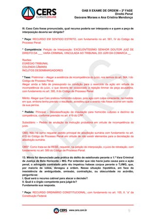 www.cers.com.br 
OAB X EXAME DE ORDEM – 2ª FASE 
Direito Penal 
Geovane Moraes e Ana Cristina Mendonça 
9 
III. Caso Caio fosse pronunciado, qual recurso poderia ser interposto e a quem a peça de interposição deveria ser dirigida? 
* Peça: RECURSO EM SENTIDO ESTRITO, com fundamento no art. 581, IV do Código de Processo Penal. 
* Competência: Petição de Interposição: EXCELENTÍSSIMO SENHOR DOUTOR JUIZ DE DIREITO DA ___ VARA CRIMINAL VINCULADA AO TRIBUNAL DO JÚRI DA COMARCA __ 
Razões: 
EGRÉGIO TRIBUNAL 
COLENDA CÂMARA 
ÍNCLITOS DESEMBARGADORES 
* Tese: Preliminar – Alegar a existência de incompetência do juízo, nos termos do art. 564, I do Código de Processo Penal. 
Alegar ainda a falta de pressuposto ou condição para o exercício da ação em virtude da incompetência do juízo, o que deveria ter ocasionado a rejeição liminar da peça acusatória, com fundamento no art. 395, II do Código de Processo Penal. 
Mérito: Alegar que Caio praticou homicídio culposo, pois agiu com culpa consciente, na medida em que, embora tenha previsto o resultado, acreditou que o evento não fosse ocorrer em razão da sua perícia. 
* Pedido: Principal – Desclassificação da imputação para homicídio culposo e declínio da competência, conforme previsão no art. 419 do CPP. 
Subsidiário – Pedido de anulação da instrução probatória em virtude de incompetência do juízo. 
OBS: Não há como requerer pedido principal de absolvição sumária com fundamento no art. 415 do Código de Processo Penal em virtude de não existir elementos para a decretação da absolvição sumária. 
OBS²: Como trata-se de RESE, requerer, na petição de interposição, o juízo de retratação, com fundamento no art. 589 do Código de Processo Penal. 
13. Mévio foi denunciado pela prática do delito de estelionato perante a 1.ª Vara Criminal de Justiça de Belo Horizonte – MG. Por entender que não havia justa causa para a ação penal, o advogado contratado pelo réu impetrou habeas corpus perante o TJ/MG, que, por maioria de votos, denegou a ordem. Nessa situação hipotética, em face da inexistência de ambiguidade, omissão, contradição, ou obscuridade no acórdão, pergunta-se: 
I. Qual será o recurso cabível para atacar a decisão? 
II. Qual é o órgão competente para julgá-lo? 
Fundamente sua resposta. 
* Peça: RECURSO ORDINÁRIO CONSTITUCIONAL, com fundamento no art. 105, II, “a” da Constituição Federal. 
 