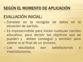 SEGÚN EL MOMENTO DE APLICACIÓN

EVALUACIÓN INICIAL:
 Consiste en la recogida de datos en la
  situación de partida.
 Es imprescindible para iniciar cualquier cambio
  educativo, para decidir los objetivos que se
  pueden y deben conseguir y también para
  valorar si al final de un proceso,
 Los     resultados      son    satisfactorios o
  insatisfactorios.
 