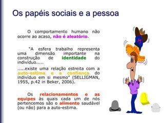 O comportamento humano não
ocorre ao acaso, não é aleatório.
“A esfera trabalho representa
uma dimensão importante na
construção de identidade do
indivíduo.....
.....existe uma relação estreita com a
auto-estima e a confiança do
indivíduo em si mesmo” (SELLIGMAN,
1955, p.42 in Beker, 2006).
Os relacionamentos e as
equipes às quais cada um de nós
pertencemos são o alimento saudável
(ou não) para a auto-estima.
Os papéis sociais e a pessoa
 