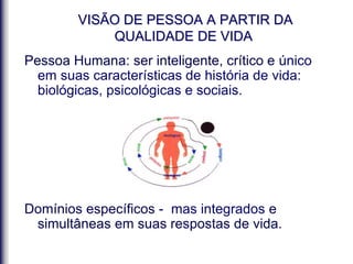 VISÃO DE PESSOA A PARTIR DA
QUALIDADE DE VIDA
Pessoa Humana: ser inteligente, crítico e único
em suas características de história de vida:
biológicas, psicológicas e sociais.
Domínios específicos - mas integrados e
simultâneas em suas respostas de vida.
 