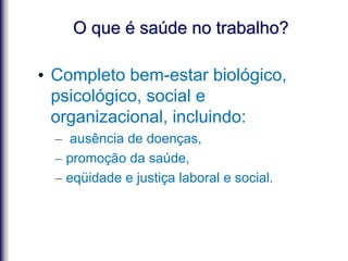 O que é saúde no trabalho?
• Completo bem-estar biológico,
psicológico, social e
organizacional, incluindo:
– ausência de doenças,
– promoção da saúde,
– eqüidade e justiça laboral e social.
 