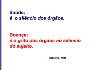 Saúde:
é o silêncio dos órgãos.
Doença:
é o grito dos órgãos no silêncio
do sujeito.
Caldeira, 1995
 