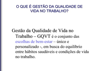 O QUE É GESTÃO DA QUALIDADE DE
VIDA NO TRABALHO?
Gestão da Qualidade de Vida no
Trabalho – GQVT é o conjunto das
escolhas de bem-estar – único e
personalizado -, em busca do equilíbrio
entre hábitos saudáveis e condições de vida
no trabalho.
 