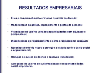 RESULTADOS EMPRESARIAIS
• Ética e comprometimento em todos os níveis de decisão;
• Modernização da gestão, especialmente a gestão de pessoas;
• Visibilidade de valores voltados para resultados com equidade e
justiça social;
• Disseminação de relacionamento e clima organizacional saudável;
• Reconhecimento de riscos e proteção à integridade bio-psico-social
e organizacional;
• Redução de custos de doença e passivos trabalhistas;
• Agregação de valores de sustentabilidade e responsabilidades
social empresarial.
 