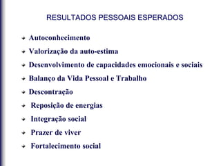 RESULTADOS PESSOAIS ESPERADOS
Autoconhecimento
Valorização da auto-estima
Desenvolvimento de capacidades emocionais e sociais
Balanço da Vida Pessoal e Trabalho
Descontração
Reposição de energias
Integração social
Prazer de viver
Fortalecimento social
 