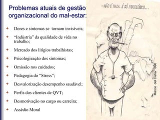 + Dores e sintomas se tornam invisíveis;
+ “Indústria” da qualidade de vida no
trabalho;
+ Mercado dos litígios trabalhistas;
+ Psicologização dos sintomas;
+ Omissão nos cuidados;
+ Pedagogia do “Stress”;
+ Desvalorização desempenho saudável;
+ Perfis dos clientes de QVT;
+ Desmotivação no cargo ou carreira;
+ Assédio Moral
Problemas atuais de gestão
organizacional do mal-estar:
MárciodelCistia/1990
 