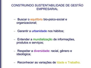 – Buscar o equilíbrio bio-psico-social e
organizacional;
– Garantir a urbanidade nos hábitos;
– Entender a mundialização de informações,
produtos e serviços;
– Respeitar a diversidade: racial, gênero e
ideológica;
– Reconhecer as variações de Idade e Trabalho.
CONSTRUINDO SUSTENTABILIDADE DE GESTÃO
EMPRESARIAL
 