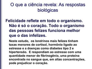 O que a ciência revela: As respostas
biológicas
Felicidade reflete em todo o organismo.
Não é só o coração. Todo o organismo
das pessoas felizes funciona melhor
que o das infelizes.
Neste estudo, os londrinos mais felizes tinham
taxas menores de cortisol, hormônio ligado ao
estresse e a doenças como diabetes tipo 2 e
hipertensão. E respondiam ao estresse com uma
quantidade menor de fibrinogênio, uma proteína
encontrada no sangue que, em altas concentrações,
pode prejudicar o coração.
 
