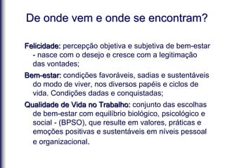 De onde vem e onde se encontram?
Felicidade: percepção objetiva e subjetiva de bem-estar
- nasce com o desejo e cresce com a legitimação
das vontades;
Bem-estar: condições favoráveis, sadias e sustentáveis
do modo de viver, nos diversos papéis e ciclos de
vida. Condições dadas e conquistadas;
Qualidade de Vida no Trabalho: conjunto das escolhas
de bem-estar com equilíbrio biológico, psicológico e
social - (BPSO), que resulte em valores, práticas e
emoções positivas e sustentáveis em níveis pessoal
e organizacional.
 