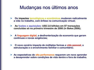 Mudanças nos últimos anos
Os impactos tecnológicos e econômicos mudaram radicalmente
a vida no trabalho, com ênfase na comunicação virtual;
As fusões e aquisições: US$ 2,6 bilhões em 87 transações
concluídas só no primeiro trimestre de 2006 (in Beker,2006);
A linguagem digital, a desfronterização da economia que geram
contínuas e novas exigências;
O novo cenário impacta de múltiplas formas a vida pessoal, a
estruturação e o envolvimento familiar e comunitário;
As expectativas de alta performance requerem um novo aprender
a desaprender sobre condições de vida dentro e fora do trabalho.
 