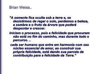 Brian Weiss..
"A semente fica oculta sob a terra e, se
desistirmos de regar o solo, perdemos a beleza,
a sombra e o fruto da árvore que poderá
despontar e crescer.
Iniciem o processo, pois a felicidade que procuram
não está no fim do caminho, mas durante todo o
percurso. ..
cada ser humano que entra em harmonia com seu
núcleo essencial de amor, ao construir sua
própria felicidade, está dando sua parcela de
contribuição para a felicidade da Terra.“
 