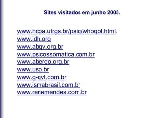 Sites visitados em junho 2005.
www.hcpa.ufrgs.br/psiq/whoqol.html.
www.idh.org
www.abqv.org.br
www.psicossomatica.com.br
www.abergo.org.br
www.usp.br
www.g-qvt.com.br
www.ismabrasil.com.br
www.renemendes.com.br
 